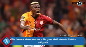 «خطوات حاسمة» غلطة سراي يقترب من حسم صفقة أوسيمين بذكاء ونجاح نادر